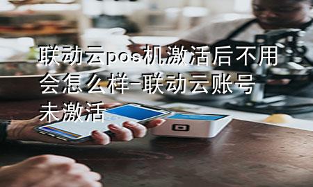 联动云pos机激活后不用会怎么样-联动云账号未激活