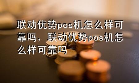 联动优势pos机怎么样可靠吗，联动优势pos机怎么样可靠吗