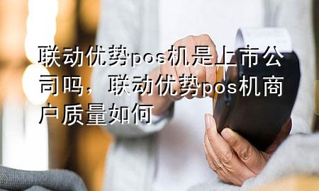 联动优势pos机是上市公司吗，联动优势pos机商户质量如何