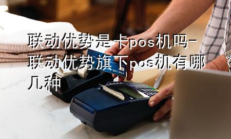 联动优势是卡pos机吗-联动优势旗下pos机有哪几种