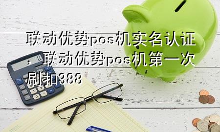 联动优势pos机实名认证，联动优势pos机第一次刷扣388