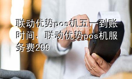 联动优势pos机五一到账时间，联动优势pos机服务费299