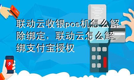 联动云收银pos机怎么解除绑定，联动云怎么解绑支付宝授权