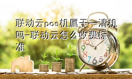 联动云pos机属于一清机吗-联动云怎么收费标准